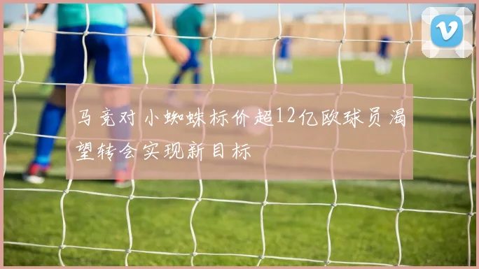 马竞对小蜘蛛标价超12亿欧球员渴望转会实现新目标
