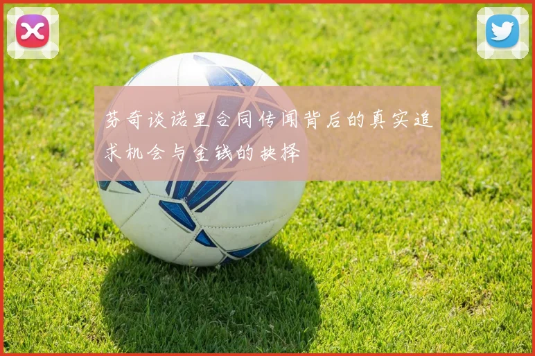 芬奇谈诺里合同传闻背后的真实追求机会与金钱的抉择