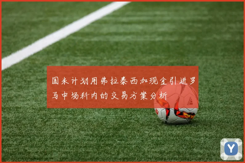 国米计划用弗拉泰西加现金引进罗马中场科内的交易方案分析