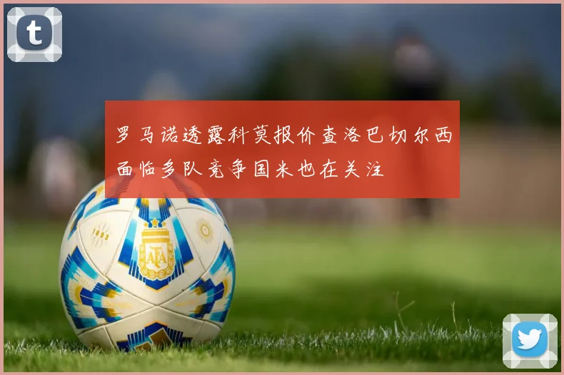 罗马诺透露科莫报价查洛巴切尔西面临多队竞争国米也在关注
