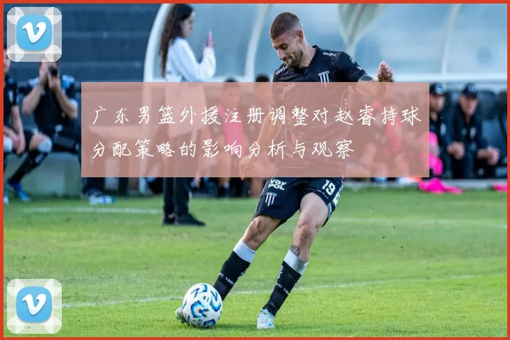 广东男篮外援注册调整对赵睿持球分配策略的影响分析与观察