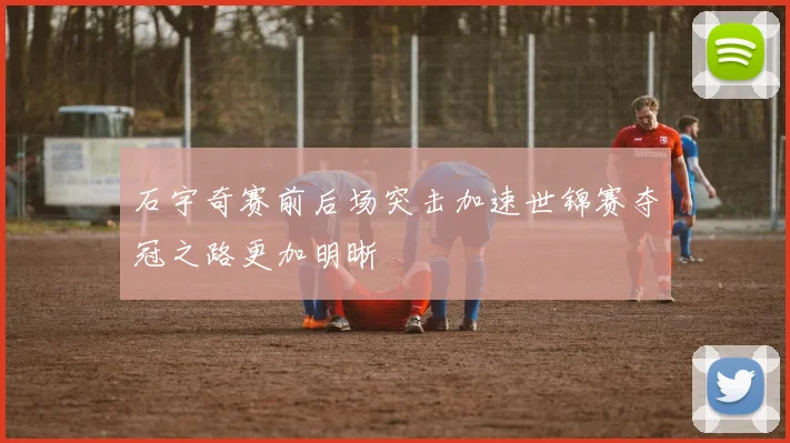 石宇奇赛前后场突击加速世锦赛夺冠之路更加明晰