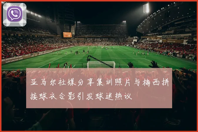 亚马尔社媒分享集训照片与梅西拼接球衣合影引发球迷热议