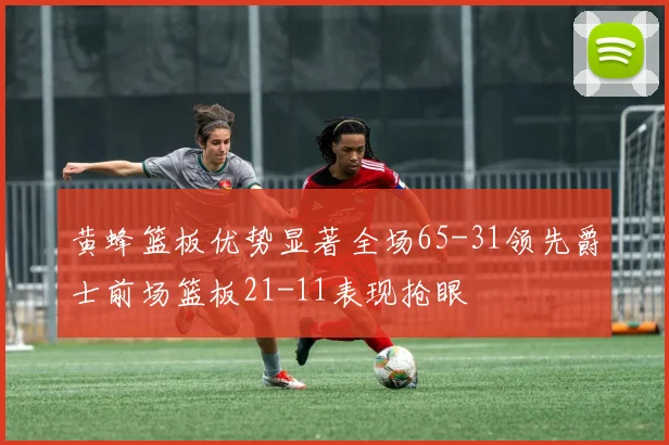 黄蜂篮板优势显著全场65-31领先爵士前场篮板21-11表现抢眼