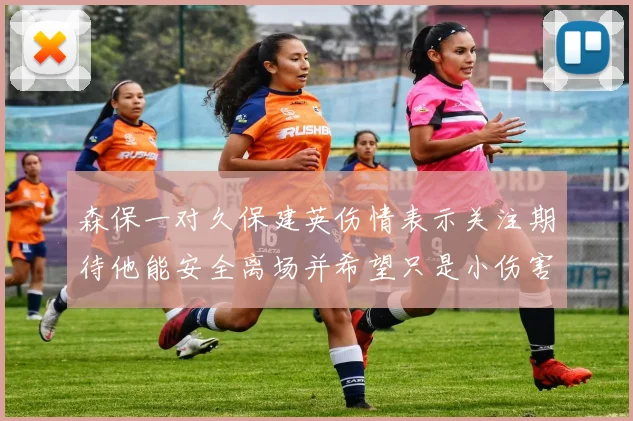 森保一对久保建英伤情表示关注期待他能安全离场并希望只是小伤害