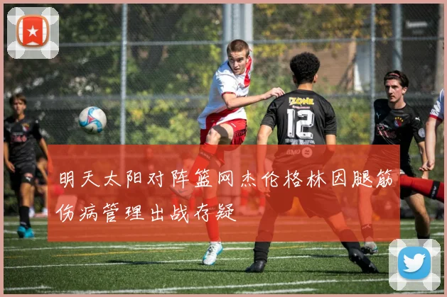 明天太阳对阵篮网杰伦格林因腿筋伤病管理出战存疑