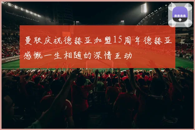 曼联庆祝德赫亚加盟15周年德赫亚感慨一生相随的深情互动