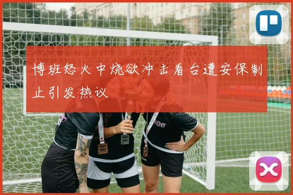 博班怒火中烧欲冲击看台遭安保制止引发热议