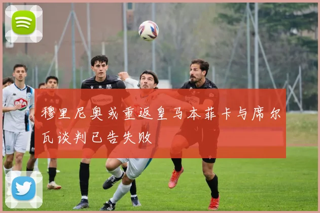 穆里尼奥或重返皇马本菲卡与席尔瓦谈判已告失败