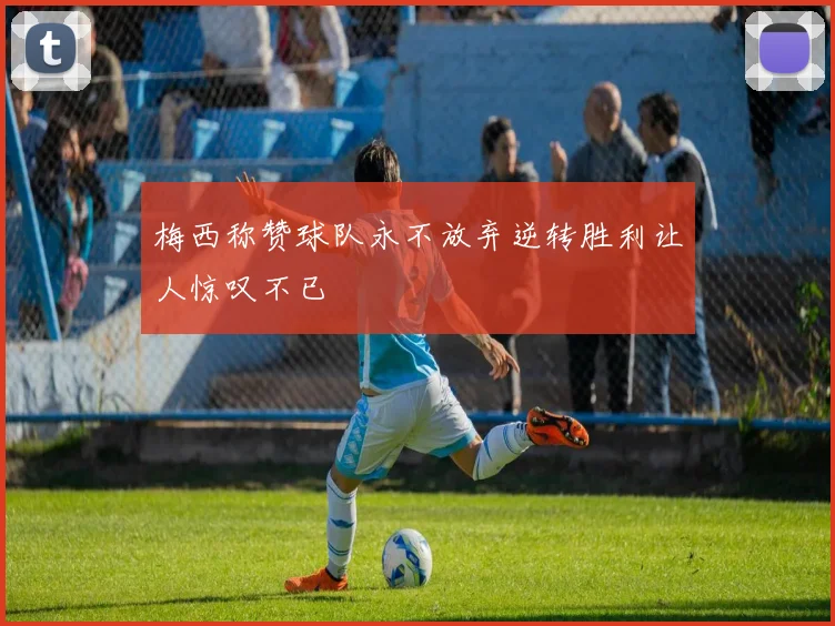 梅西称赞球队永不放弃逆转胜利让人惊叹不已