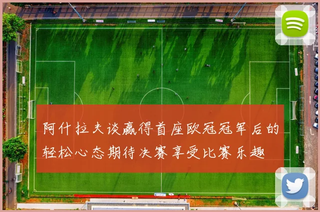 阿什拉夫谈赢得首座欧冠冠军后的轻松心态期待决赛享受比赛乐趣