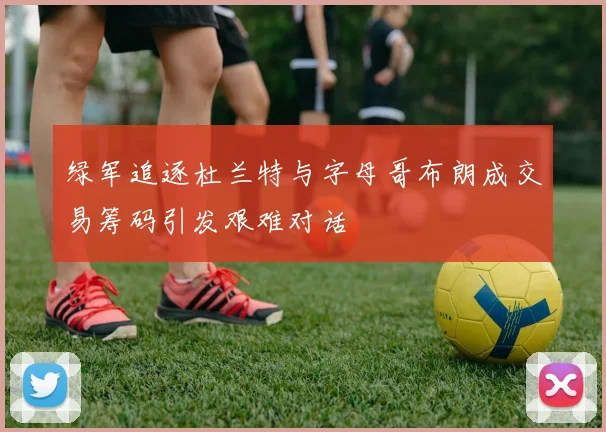 绿军追逐杜兰特与字母哥布朗成交易筹码引发艰难对话