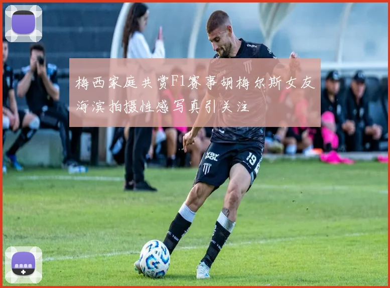 梅西家庭共赏F1赛事胡梅尔斯女友海滨拍摄性感写真引关注