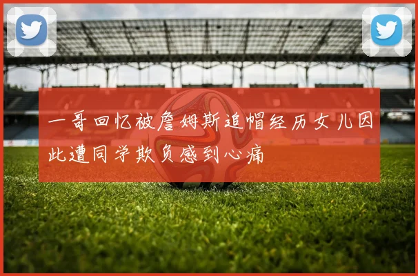一哥回忆被詹姆斯追帽经历女儿因此遭同学欺负感到心痛