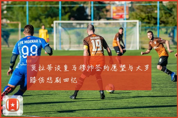 莫拉蒂谈皇马穆帅签约愿望与大罗膝伤悲剧回忆