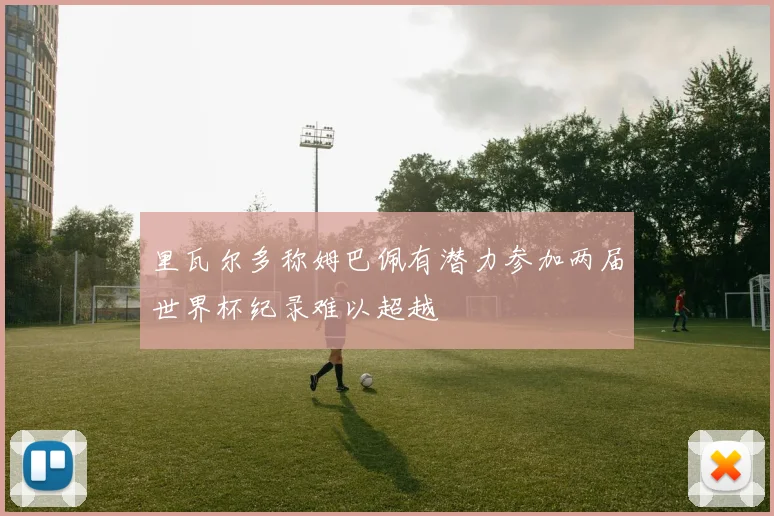 里瓦尔多称姆巴佩有潜力参加两届世界杯纪录难以超越
