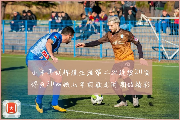 小卡再创辉煌生涯第二次连续20场得分20回顾七年前猛龙时期的精彩表现