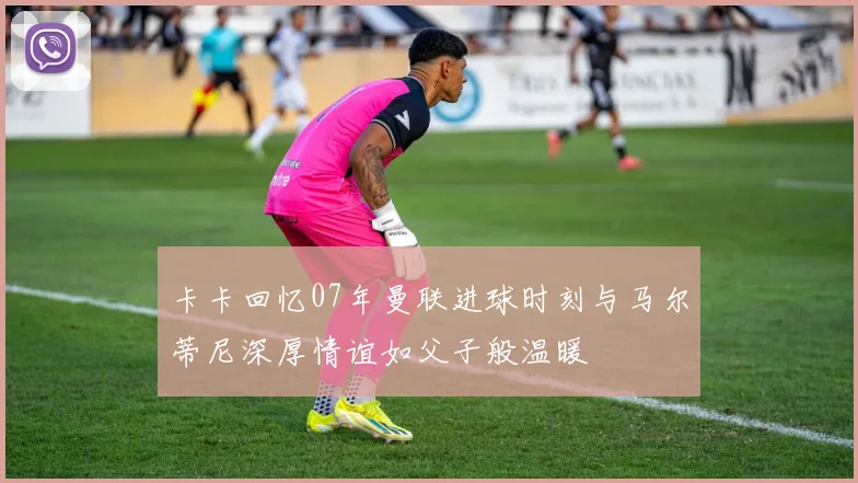 卡卡回忆07年曼联进球时刻与马尔蒂尼深厚情谊如父子般温暖