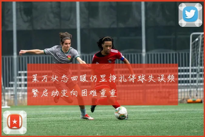 莱万状态回暖仍显挣扎停球失误频繁启动变向困难重重